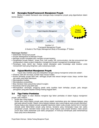 3.2      Kerangka Kerja/Framework Manajemen Proyek
        Berikut ini adalah framework atau kerangka kerja manajemen proyek yang digambarkan dalam
bentuk diagram.

                        Scope             Time             Cost            Quality
                      Management       Management       Management       Management




                                                                                        Project
    Stakeholders                        Project Integration Management
                                                                                       Success




                         HR           Communication        Risk          Procurement
                      Management       Management       Management       Management


                                                      Gambar 3.2
                                      Framework Manajemen Proyek
                                                                           th
                     A Guide to The Project Management Body of Knowledge, 4 Edition

Keterangan Gambar :
 Stakeholde mempunyai proyek
 Proyek didelegasikan ke Manajer Proyek
 Manager proyek mengelela atau mengatur proyek tersebut.
 Pengelolaan proyek meliputi : scope, time, cost, quality, HR, communication, risk dan procurement dan
  diintegrasikan melalui project integration management (project management knowledge area).
 Penerapan tools, teknik dan metode terkait diterapkan pada knowledge area tersebut untuk
  memperoleh hasil yang diinginkan, yaitu suksesnya proyek.


3.3      Tujuan/Manfaat Manajemen Proyek
        Tujuan atau manfaat yang bisa didapatkan dengan adanya manajemen antara lain adalah :
 Efisiensi, baik dari sisi biaya, sumber daya maupun waktu.
 Kontrol terhadap proyek lebih baik, sehingga proyek bisa sesuai dengan scope, biaya, sumber daya
  dan waktu yang telah ditentukan.
 Meningkatkan kualitas.
 Meningkatkan produktifitas.
 Bisa menekan risiko yang timbul sekecil mungkin.
 Koordinasi internal yang lebih baik.
 Meningkatkan semangat, tanggung jawab serta loyalitas team terhadap proyek, yaitu dengan
  penugasan yang jelas kepada masing-masing anggota team.

3.4      Tiga Faktor Pembatas
        Pada bagian ini akan dibahas mengenai tiga faktor pembatas di dalam lingkup manajemen
proyek, yaitu meliputi :
1. Scope atau ruang lingkup
    Scope atau ruang lingkup proyek pada intinya adalah membahas jenis dan batasan-batasan yang
    ada pada sebuah proyek. Sejauh mana batasan-batasan atau ruang lingkup suatu proyek ditentukan.
    Ruang lingkup atau batasan proyek sangatlah diperlukan dalam suatu proyek, karena hal ini member
    dampak pada faktor-faktor proyek yang lainnya, terutama yang menyangkut biaya dan waktu
    pengerjaan proyek. Semakin besar scope atau ruang lingkup suatu proyek tersebut, maka secara
    umum akan makin bertambah pula waktu pengerjaan, ini tentunya berdampak pada bertambahnya
    biaya yang harus dikeluarkan.



Proyek Sistem Informasi – Sekilas Tentang Manajemen Proyek
 