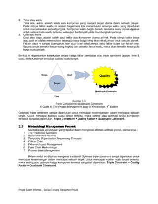 2. Time atau waktu
   Time atau waktu, adalah salah satu komponen yang menjadi target utama dalam sebuah proyek.
   Pada intinya faktor waktu ini adalah bagaimana kita menentukan lamanya waktu yang diperlukan
   untuk menyelesaikan sebuah proyek. Komponen waktu begitu berarti, terutama suatu proyek dipaksa
   untuk selesai pada waktu tertentu, walaupun berdampak pada membengkaknya biaya.
3. Cost atau biaya.
   Cost atau biaya, adalah salah satu faktor atau komponen utama proyek. Pada intinya faktor biaya
   atau cost ini adalah menentukan seberapa besar biaya yang akan dikeluarkan untuk sebuah proyek.
   Faktor biaya ini sangat dipengaruhi oleh dua faktor sebelumnya, yaitu faktor scope dan faktor time.
   Secara umum semakin besar ruang lingkup dan semakin lama waktu, maka akan semakin besar pula
   biaya suatu proyek.

Berikut ini digambarkan keterkaitan antara ketiga faktor pembatas atau triple constraint (scope, time &
cost), serta kaitannya terhadap kualitas suatu target.




                      Scope                    Cost
                                                                      Quality

                                  Target


                                                                   Quadruple Constraint

                                   Time

                                                      Gambar 3.3
                                  Triple Constraint to Quadruple Constraint
                                                                            th
                     A Guide to The Project Management Body of Knowledge, 4 Edition

Optimasi triple constraint sangat diperlukan untuk mencapai keseimbangan dalam mencapai sebuah
target. Untuk mencapai kualitas suatu target tertentu, maka setting atau optimasi ketiga komponen
tersebut sangatlah diperlukan. Triple Constraint + Quality Factor = Quadruple Constraint.


3.5      Metodologi Manajemen Proyek
         Ada beberapa pendekatan yang dipakai dalam mengelola aktifitas-aktifitas proyek, diantaranya :
    1.   The Traditional Approach
    2.   Rational Unified Process
    3.   Temporary Organization Sequencing Concepts
    4.   Critical Chain
    5.   Extreme Project Management
    6.   Even Chain Methodology
    7.   Process Base Management

       Dalam modul ini dibahas mengenai traditional Optimasi triple constraint sangat diperlukan untuk
mencapai keseimbangan dalam mencapai sebuah target. Untuk mencapai kualitas suatu target tertentu,
maka setting atau optimasi ketiga komponen tersebut sangatlah diperlukan. Triple Constraint + Quality
Factor = Quadruple Constraint.




Proyek Sistem Informasi – Sekilas Tentang Manajemen Proyek
 