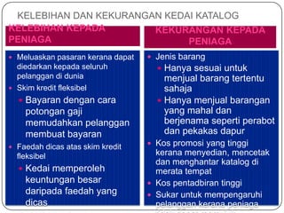 KELEBIHAN DAN KEKURANGAN KEDAI KATALOG
KELEBIHAN KEPADA        KEKURANGAN KEPADA
PENIAGA                       PENIAGA
 Meluaskan pasaran kerana dapat    Jenis barang
  diedarkan kepada seluruh            Hanya sesuai untuk
  pelanggan di dunia                   menjual barang tertentu
 Skim kredit fleksibel                sahaja
   Bayaran dengan cara               Hanya menjual barangan
    potongan gaji                      yang mahal dan
    memudahkan pelanggan               berjenama seperti perabot
    membuat bayaran                    dan pekakas dapur
 Faedah dicas atas skim kredit
                                    Kos promosi yang tinggi
  fleksibel                          kerana menyedian, mencetak
                                     dan menghantar katalog di
   Kedai memperoleh                 merata tempat
    keuntungan besar                Kos pentadbiran tinggi
    daripada faedah yang            Sukar untuk mempengaruhi
    dicas                            pelanggan kerana peniaga
 