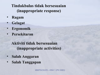 Tindakbalas tidak bersesuaian
       (inappropriate response)
•   Ragam
•   Gelagat
•   Ergonomik
•   Persekitaran

    Aktiviti tidak bersesuaian
      (inappropriate activities)
• Salah Anggaran
• Salah Tanggapan
                   MM/FS/CK/ZH - OSH 1 (PH 3083)
 