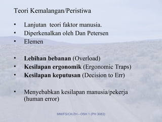 Teori Kemalangan/Peristiwa
•   Lanjutan teori faktor manusia.
•   Diperkenalkan oleh Dan Petersen
•   Elemen

•   Lebihan bebanan (Overload)
•   Kesilapan ergonomik (Ergonomic Traps)
•   Kesilapan keputusan (Decision to Err)

•   Menyebabkan kesilapan manusia/pekerja
    (human error)

                MM/FS/CK/ZH - OSH 1 (PH 3083)
 