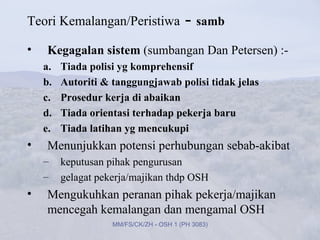 Teori Kemalangan/Peristiwa                - samb
•   Kegagalan sistem (sumbangan Dan Petersen) :-
    a.   Tiada polisi yg komprehensif
    b.   Autoriti & tanggungjawab polisi tidak jelas
    c.   Prosedur kerja di abaikan
    d.   Tiada orientasi terhadap pekerja baru
    e.   Tiada latihan yg mencukupi
•   Menunjukkan potensi perhubungan sebab-akibat
    –    keputusan pihak pengurusan
    –    gelagat pekerja/majikan thdp OSH
•   Mengukuhkan peranan pihak pekerja/majikan
    mencegah kemalangan dan mengamal OSH
                    MM/FS/CK/ZH - OSH 1 (PH 3083)
 