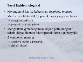 Teori Epidemiologikal
• Merangkumi isu-isu kebersihan (hygiene) industri
• Melibatkan faktor-faktor persekitaran yang membawa
   – gangguan kesihatan
   – penyakit dan sebagainya
• Mengaitkan @menengahkan kajian perhubungan
  sebab-akibat diantara faktor persekitaran dgn penyakit.
• 2 komponen penting
   – watak yg mudah dipengaruhi
   – ciri-ciri situasi



                   MM/FS/CK/ZH - OSH 1 (PH 3083)
 