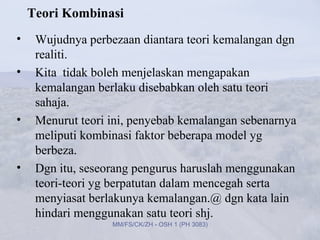 Teori Kombinasi
•    Wujudnya perbezaan diantara teori kemalangan dgn
     realiti.
•    Kita tidak boleh menjelaskan mengapakan
     kemalangan berlaku disebabkan oleh satu teori
     sahaja.
•    Menurut teori ini, penyebab kemalangan sebenarnya
     meliputi kombinasi faktor beberapa model yg
     berbeza.
•    Dgn itu, seseorang pengurus haruslah menggunakan
     teori-teori yg berpatutan dalam mencegah serta
     menyiasat berlakunya kemalangan.@ dgn kata lain
     hindari menggunakan satu teori shj.
                   MM/FS/CK/ZH - OSH 1 (PH 3083)
 