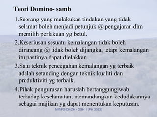 Teori Domino- samb
1.Seorang yang melakukan tindakan yang tidak
  selamat boleh menjadi petunjuk @ pengajaran dlm
  memilih perlakuan yg betul.
2.Keseriusan sesuatu kemalangan tidak boleh
  dirancang @ tidak boleh dijangka, tetapi kemalangan
  itu pastinya dapat dielakkan.
3.Satu teknik pencegahan kemalangan yg terbaik
  adalah setanding dengan teknik kualiti dan
  produktiviti yg terbaik.
4.Pihak pengurusan haruslah bertanggungjwab
  terhadap keselamatan, memandangkan kedudukannya
  sebagai majikan yg dapat menentukan keputusan.
               MM/FS/CK/ZH - OSH 1 (PH 3083)
 