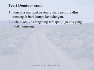 Teori Domino- samb
1. Penyelia merupakan orang yang penting dlm
   mencegah berlakunya kemalangan.
2. Selain kos-kos langsung terdapat juga kos yang
   tidak langsung.




                MM/FS/CK/ZH - OSH 1 (PH 3083)
 