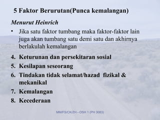 5 Faktor Berurutan(Punca kemalangan)
Menurut Heinrich
• Jika satu faktor tumbang maka faktor-faktor lain
  juga akan tumbang satu demi satu dan akhirnya
  berlakulah kemalangan
4. Keturunan dan persekitaran sosial
5. Kesilapan seseorang
6. Tindakan tidak selamat/hazad fizikal &
   mekanikal
7. Kemalangan
8. Kecederaan
                 MM/FS/CK/ZH - OSH 1 (PH 3083)
 