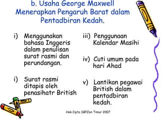 b. Usaha George Maxwell
Menerapkan Pengaruh Barat dalam
      Pentadbiran Kedah.

i) Menggunakan            iii) Penggunaan
   bahasa Inggeris             Kalendar Masihi
   dalam penulisan
   surat rasmi dan        iv) Cuti umum pada
   perundangan.               hari Ahad

i) Surat rasmi        v) Lantikan pegawai
   ditapis oleh          British dalam
   penasihatr British    pentadbiran
                         kedah.
                Hak Cipta SBPZon Timur 2007
 