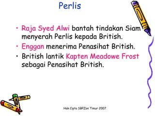 Perlis

• Raja Syed Alwi bantah tindakan Siam
  menyerah Perlis kepada British.
• Enggan menerima Penasihat British.
• British lantik Kapten Meadowe Frost
  sebagai Penasihat British.




              Hak Cipta SBPZon Timur 2007
 