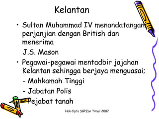 Kelantan
• Sultan Muhammad IV menandatangani
  perjanjian dengan British dan
  menerima
  J.S. Mason
• Pegawai-pegawai mentadbir jajahan
  Kelantan sehingga berjaya menguasai;
  - Mahkamah Tinggi
  - Jabatan Polis
  - Pejabat tanah
              Hak Cipta SBPZon Timur 2007
 