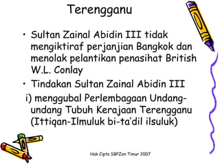 Terengganu

• Sultan Zainal Abidin III tidak
   mengiktiraf perjanjian Bangkok dan
   menolak pelantikan penasihat British
   W.L. Conlay
• Tindakan Sultan Zainal Abidin III
 i) menggubal Perlembagaan Undang-
   undang Tubuh Kerajaan Terengganu
   (Ittiqan-Ilmuluk bi-ta’dil ilsuluk)


               Hak Cipta SBPZon Timur 2007
 