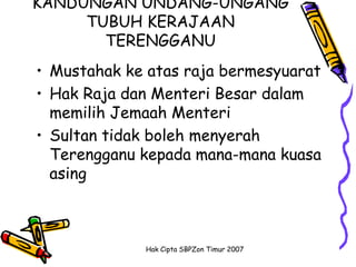 KANDUNGAN UNDANG-UNGANG
     TUBUH KERAJAAN
       TERENGGANU
• Mustahak ke atas raja bermesyuarat
• Hak Raja dan Menteri Besar dalam
  memilih Jemaah Menteri
• Sultan tidak boleh menyerah
  Terengganu kepada mana-mana kuasa
  asing



             Hak Cipta SBPZon Timur 2007
 