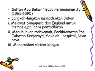• Sultan Abu Bakar “ Bapa Permodenan Johor”
    (1862-1895)
- Langkah-langkah memodenkan Johor
i. Melawat Singapura dan England untuk
    mempelajari cara pentadbiran
ii. Menubuhkan mahkamah, Perkhidmatan Pos,
    Jabatan Kerjaraya, Sekolah, Hospital, jalan
    raya
iii. Meneruskan sistem Kangcu




                  Hak Cipta SBPZon Timur 2007
 