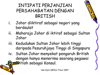 INTIPATI PERJANJIAN
     PERSAHABATAN DENGAN
            BRITISH
i.   Johor diiktiraf sebagai negeri yang
     berdaulat
ii. Maharaja Johor di iktiraf sebagai Sultan
     Johor
iii. Kedudukan Sultan Johor lebih tinggi
     daripada Pesuruhjaya Tinggi di Singapura
iv. Sultan Johor menyekat pengaruh British
     dengan hanya menerima seorang pegawai
     British sebagai Konsul.
                 Hak Cipta SBPZon Timur 2007
 