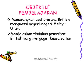 OBJEKTIF
      PEMBELAJARAN
 Menerangkan usaha-usaha British
 menguasai negeri-negeri Melayu
 Utara
Menjelaskan tindakan penasihat
 British yang mengugat kuasa sultan




              Hak Cipta SBPZon Timur 2007
 