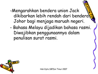 -Mengarahkan bendera union Jack
  dikibarkan lebih rendah dari bendera
  Johor bagi menjaga maruah negeri.
- Bahasa Melayu dijadikan bahasa rasmi.
  Diwajibkan penggunaannya dalam
  penulisan surat rasmi.




              Hak Cipta SBPZon Timur 2007
 