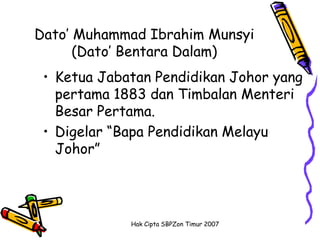 Dato’ Muhammad Ibrahim Munsyi
      (Dato’ Bentara Dalam)
 • Ketua Jabatan Pendidikan Johor yang
   pertama 1883 dan Timbalan Menteri
   Besar Pertama.
 • Digelar “Bapa Pendidikan Melayu
   Johor”




             Hak Cipta SBPZon Timur 2007
 