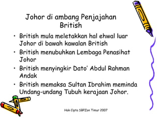 Johor di ambang Penjajahan
             British
• British mula meletakkan hal ehwal luar
  Johor di bawah kawalan British
• British menubuhkan Lembaga Penasihat
  Johor
• British menyingkir Dato’ Abdul Rahman
  Andak
• British memaksa Sultan Ibrahim meminda
  Undang-undang Tubuh kerajaan Johor.

                Hak Cipta SBPZon Timur 2007
 