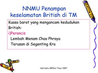 NNMU Penampan
keselamatan British di TM.
Kuasa barat yang mengancam kedudukan
British:
i)Perancis
  Lembah Menam Chao Phraya
  Terusan di Segenting Kra




                Hak Cipta SBPZon Timur 2007
 