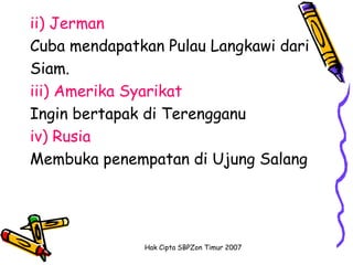 ii) Jerman
Cuba mendapatkan Pulau Langkawi dari
Siam.
iii) Amerika Syarikat
Ingin bertapak di Terengganu
iv) Rusia
Membuka penempatan di Ujung Salang




              Hak Cipta SBPZon Timur 2007
 