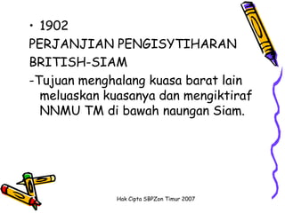 • 1902
PERJANJIAN PENGISYTIHARAN
BRITISH-SIAM
-Tujuan menghalang kuasa barat lain
  meluaskan kuasanya dan mengiktiraf
  NNMU TM di bawah naungan Siam.




              Hak Cipta SBPZon Timur 2007
 