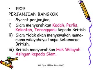 • 1909
PERJANJIAN BANGKOK
- Syarat perjanjian;
i) Siam menyerahkan Kedah, Perlis,
     Kelantan, Terengganu kepada British.
ii) Siam tidak akan menyewakan mana-
     mana wilayahnya tanpa kebenaran
     British.
iii) British menyerahkan Hak Wilayah
     Asingan kepada Siam.

               Hak Cipta SBPZon Timur 2007
 
