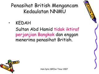 Penasihat British Mengancam
         Kedaulatan NNMU

•    KEDAH
     Sultan Abd Hamid tidak iktiraf
     perjanjian Bangkok dan enggan
     menerima penasihat British.




                Hak Cipta SBPZon Timur 2007
 