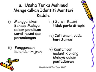 a. Usaha Tunku Mahmud
  Mengekalkan Identiti Menteri
            Kedah.
i) Menggunakan             iii) Surat Rasmi
   Bahasa Melayu              tidak perlu ditapis
   dalam penulisan
   surat rasmi dan         iv) Cuti umum pada
   perundangan                hari Jumaat

ii) Penggunaan             v) Keutamaan
    Kalendar Hijrah          melantik orang
                             Melayu dalam
                             pentadbiran
                 Hak Cipta SBPZon Timur 2007
 