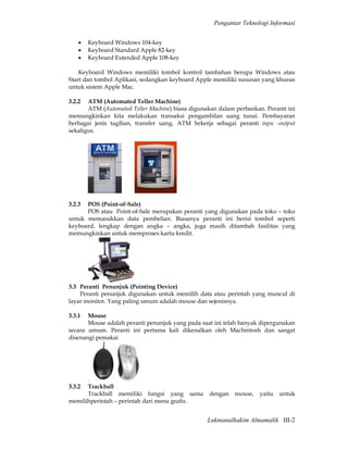 Pengantar Teknologi Informasi


    •   Keyboard Windows 104-key
    •   Keyboard Standard Apple 82-key
    •   Keyboard Extended Apple 108-key

    Keyboard Windows memiliki tombol kontrol tambahan berupa Windows atau
Start dan tombol Aplikasi, sedangkan keyboard Apple memiliki susunan yang khusus
untuk sistem Apple Mac.

3.2.2  ATM (Automated Teller Machine)
       ATM (Automated Teller Machine) biasa digunakan dalam perbankan. Peranti ini
memungkinkan kita melakukan transaksi pengambilan uang tunai. Pembayaran
berbagai jenis tagihan, transfer uang. ATM bekerja sebagai peranti inpu -output
sekaligus.




3.2.3 POS (Point-of-Sale)
      POS atau Point-of-Sale merupakan peranti yang digunakan pada toko – toko
untuk memasukkan data pembelian. Biasanya peranti ini berisi tombol seperti
keyboard, lengkap dengan angka – angka, juga masih ditambah fasilitas yang
memungkinkan untuk memproses kartu kredit.




3.3 Peranti Penunjuk (Pointing Device)
    Peranti penunjuk digunakan untuk memilih data atau perintah yang muncul di
layar monitor. Yang paling umum adalah mouse dan sejenisnya.

3.3.1  Mouse
       Mouse adalah peranti penunjuk yang pada saat ini telah banyak dipergunakan
secara umum. Peranti ini pertama kali dikenalkan oleh Machintosh dan sangat
disenangi pemakai




      .
3.3.2 Trackball
      Trackball memiliki fungsi yang sama         dengan    mouse,   yaitu   untuk
memilihperintah – perintah dari menu grafis.


                                                  Lukmanulhakim Almamalik III-2
 