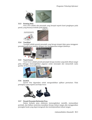 Pengantar Teknologi Informasi




3.3.3   Pointing Stick
        Point Stick adalah alat penunjuk yang berujud seperti karet penghapus pada
pensil, yang biasanya terletak pada laptop.




3.3.4 Touchpad
      Touchpad adalah peranti penunjuk yang berupa tempat datar guna menggeser
penunjuk pada layar monitor dengan cara menggeserkan tangan diatasnya.




3.3.5 Touch Screen
      Touch Screen adalah peranti penunjuk berupa monitor yang telah dibuat sangat
peka sehingga memungkinkan pegawai untuk menunjuk dan menyentuh suatu
gambar di layar secara langsung.




3.3.6  Joystick
       Joystick bisa digunakan untuk mengendalikan aplikasi permainan. Pada
prinsipnya sama seperti cara kerja mouse.




3.3.7  Peranti Penunjuk Berbentuk Pena
       Sistem berbasis pena elektronis memungkinkan memilih, memasukkan
perintah, dan bahkan menerima masukkan berupa tulisan tangan, jika menggunakan
perangkat lunak yang dapat mengenali dan menterjemahkan tulisan tangan.


                                                  Lukmanulhakim Almamalik III-3
 