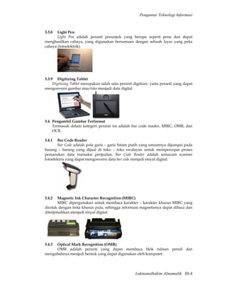 Pengantar Teknologi Informasi



3.3.8  Light Pen
       Light Pen adalah peranti penunjuk yang berupa seperti pena dan dapat
menghasilkan cahaya, yang digunakan bersamaan dengan sebuah layar yang peka
cahaya (fotoelektrik).




3.3.9 Digitizing Tablet
     Digitizing Tablet merupakan salah satu peranti digitizer, yaitu peranti yang dapat
mengonversi gambar atau foto menjadi data digital.




3.4 Pengambil Gambar Terformat
    Termasuk dalam kategori peranti ini adalah bar code reader, MIRC, OMR, dan
    OCR.

3.4.1  Bar Code Reader
       Bar Code adalah pola garis – garis hitam putih yang umumnya dijumpai pada
barang – barang yang dijual di toko – toko swalayan untuk mempercepat proses
pemasukan data transaksi penjualan. Bar Code Reader adalah semacam scanner
fotoelektris yang dapat mengonversi data bar code menjadi sinyal digital.




3.4.2   Magnetic Ink Character Recognition (MIRC)
        MIRC dipergunakan untuk membaca karakter – karakter khusus MIRC yang
dicetak dengan tinta khusus pula, sehingga informasi magnetisnya dapat dibaca dan
diterjemahkan menjadi sinyal digital.




3.4.3Optical Mark Recognition (OMR)
     OMR adalah peranti yang dapat membaca blok tulisan pensil dan
mengubahnya menjadi bentuk yang dapat digunakan oleh komputer.




                                                     Lukmanulhakim Almamalik III-4
 