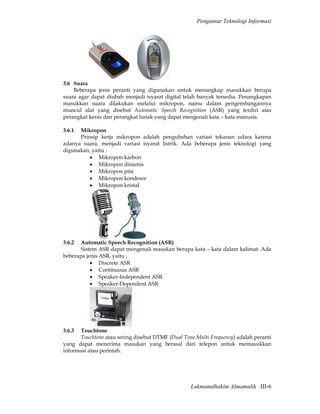 Pengantar Teknologi Informasi




3.6 Suara
    Beberapa jenis peranti yang digunakan untuk menangkap masukkan berupa
suara agar dapat diubah menjadi isyarat digital telah banyak tersedia. Penangkapan
masukkan suara dilakukan melalui mikropon, namu dalam pengembangannya
muncul alat yang disebut Automatic Speech Recognition (ASR) yang terdiri atas
perangkat keras dan perangkat lunak yang dapat mengenali kata – kata manusia.

3.6.1 Mikropon
      Prinsip kerja mikropon adalah pengubahan variasi tekanan udara karena
adanya suara, menjadi variasi isyarat listrik. Ada beberapa jenis teknologi yang
digunakan, yaitu :
          • Mikropon karbon
          • Mikropon dinamis
          • Mikropon pita
          • Mikropon kondesor
          • Mikropon kristal




3.6.2  Automatic Speech Recognition (ASR)
       Sistem ASR dapat mengenali masukan berupa kata – kata dalam kalimat. Ada
beberapa jenis ASR, yaitu ;
           • Discrete ASR
           • Continuous ASR
           • Speaker-Independent ASR
           • Speaker-Dependent ASR




3.6.3 Touchtone
      Touchtone atau sering disebut DTMF (Dual Tone Multi Frequency) adalah peranti
yang dapat menerima masukan yang berasal dari telepon untuk memasukkan
informasi atau perintah.




                                                  Lukmanulhakim Almamalik III-6
 