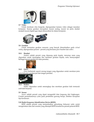 Pengantar Teknologi Informasi




3.7 Video
    Untuk merekam citra bergerak, dipergunakan kamera video sebagai masukan
komputer. Karena gerakan merupakan isyarat analog, isyarat ini perlu diubah
menjadi isyarat digital agar dapat dimasukkan ke dalam komputer.




3.8 Gerakan
     Untuk memantau gerakan manusia, yang banyak dimanfaatkan pada virtual
reality, dipergunakan peranti – peranti yang bernama glove headset dan walker.

3.8.1 Headset
      Headset adalah peranti yang dipasang pada kepala, menutup mata yang
digunakan untuk menangkap dan merekam gerakan kepala, serta menayangkan
berbagai macam gambar ke mata pemakai.




3.8.2   Glove
        Glove berbentuk seperti sarung tangan yang digunakan untuk merekam jenis
serta kekuatan gerakan jari dan tangan pemakai.




3.8.3  Walker
       Walker digunakan untuk menangkap dan merekam gerakan kaki termasuk
arah kaki berputar.

3.9 Sensor
     Sensor adalah peranti yang dapat mengambil data langsung dari lingkungan.
Contoh pemanfaatannya yaitu pada pendeteksi gunung berapi, detektor kecepatan
laju kendaraan.

3.10 Radio Frequency Identification Device (RFID)
    RFID adalah peranti yang memanfaatkan gelombang frekuensi radio untuk
mengirimkan data dari sesuatu yang ditempeli RFID tersebut ke peranti pelacak RFID.



                                                  Lukmanulhakim Almamalik III-7
 
