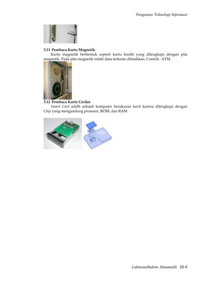 Pengantar Teknologi Informasi




3.11 Pembaca Kartu Magnetik
    Kartu magnetik berbentuk seperti kartu kredit yang dilengkapi dengan pita
magnetik. Pada pita magnetik inilah data tertentu diletakkan. Contoh : ATM.




3.12 Pembaca Kartu Cerdas
    Smart Card adalh sebuah komputer berukuran kecil karena dilengkapi dengan
Chip yang mengandung prosesor, ROM, dan RAM




                                               Lukmanulhakim Almamalik III-8
 