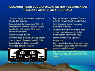 PENGARUH HINDU BUDDHA DALAM SISTEM PEMERINTAHAN
            KERAJAAN AWAL DI ASIA TENGGARA


•   Sistem beraja merupakan pengaruh      •   Raja merupakan bayangan Tuhan –
    Hindu dan Buddha                          oleh itu rakyat takut menderhaka
•   Raja sebagai ketua pemerintah – di    •   Raja dianggap dewa-raja yang
    bawahnya tetrdapat kerabat diraja,        memiliki kesaktian
    pembesar, ahli agama (Brahmin),       •   Golongan Brahmin memimpin adat
    rakyat dan hamba                          istiadat pertabalan raja untuk
•   Raja berkuasa mutlak                      membezakan kedudukan raja
•   Perintah raja menjadi undang-undang   •   Brahmin mengetuai upacara
    – yang ingkar dianggap menderhaka         keagamaan
•   Raja dikehendaki berlaku adil         •   Raja mendirikan kompleks kota yang
    terhadap semua golongan                   melambangkan konsep seluruh alam
                                              semesta (orde kosmos)
                                          •   Raja dibantu oleh pembesar yang
                                              terdiri daripada pegawai tinggi dan
                                              hakim
 