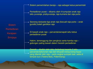 Sistem pemerintahan beraja – raja sebagai ketua pemerintah


              Pentadbiran pusat – dibantu oleh 4 kumpulan anak raja
              iaitu yuvaraja, pratiyuvaraja, raja kumara dan raja putra


              Seorang daripada tiga anak raja (kecuali raja putra – anak
  Sistem      gundik) boleh gantikan raja

Pentadbiran
              Di bawah anak raja – parvanda/senapati iaitu ketua
 Kerajaan     pentadbiran pusat
 Srivijaya
              Hakim, temenggung dan penghulu serta hamba raja –
              golongan paling bawah dalam hierarki pentadbiran


              Daerah – dtadbir oleh datu (terbahagi kepada 2 iaitu
              parvanda-keturunan raja dan bhupati-orang-orang kaya)
              yang dilantik oleh raja – perlu angkat sumpah taat setia di
              tempat suci (Telaha Batu, Palembang)
 
