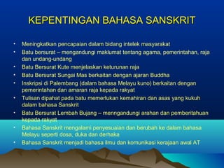 KEPENTINGAN BAHASA SANSKRIT

•   Meningkatkan pencapaian dalam bidang intelek masyarakat
•   Batu bersurat – mengandungi maklumat tentang agama, pemerintahan, raja
    dan undang-undang
•   Batu Bersurat Kute menjelaskan keturunan raja
•   Batu Bersurat Sungai Mas berkaitan dengan ajaran Buddha
•   Inskripsi di Palembang (dalam bahasa Melayu kuno) berkaitan dengan
    pemerintahan dan amaran raja kepada rakyat
•   Tulisan dipahat pada batu memerlukan kemahiran dan asas yang kukuh
    dalam bahasa Sanskrit
•   Batu Bersurat Lembah Bujang – menngandungi arahan dan pemberitahuan
    kepada rakyat
•   Bahasa Sanskrit mengalami penyesuaian dan berubah ke dalam bahasa
    Melayu seperti dosa, duka dan derhaka
•   Bahasa Sanskrit menjadi bahasa ilmu dan komunikasi kerajaan awal AT
 