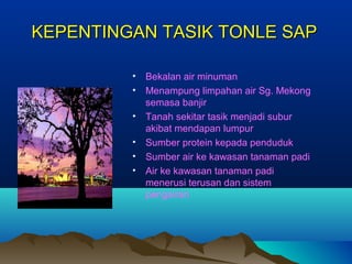 KEPENTINGAN TASIK TONLE SAP

         •   Bekalan air minuman
         •   Menampung limpahan air Sg. Mekong
             semasa banjir
         •   Tanah sekitar tasik menjadi subur
             akibat mendapan lumpur
         •   Sumber protein kepada penduduk
         •   Sumber air ke kawasan tanaman padi
         •   Air ke kawasan tanaman padi
             menerusi terusan dan sistem
             pengairan
 