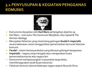    Komunisme diasaskan oleh Karl Marx pertengahan abad ke-19
   Karl Marx – tulis buku The Communist Manifesto, Das Capital & The
    German Ideology
   Merupakan fahaman yang menentang golongan feudal & imperialis
    secara kekerasan untuk menggantikan pemerintahan bercorak fahaman
    komunis
   Feudal – sistem kemasyarakatan yang dikuasai golongan bangsawan
   Imperialis – negara yang menjajah atau mengenakan kuasa
    pemerintahannya ke atas negara lain
   Komunisme memperjuangkan masyarakat tanpa kelas,
    memiliknegarakan tanah & perindustrian
   Fahaman komunis dianuti beberapa negara seperti Rusia & China
 