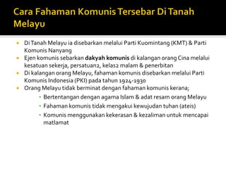    Di Tanah Melayu ia disebarkan melalui Parti Kuomintang (KMT) & Parti
    Komunis Nanyang
   Ejen komunis sebarkan dakyah komunis di kalangan orang Cina melalui
    kesatuan sekerja, persatuan2, kelas2 malam & penerbitan
   Di kalangan orang Melayu, fahaman komunis disebarkan melalui Parti
    Komunis Indonesia (PKI) pada tahun 1924-1930
   Orang Melayu tidak berminat dengan fahaman komunis kerana;
          ▪ Bertentangan dengan agama Islam & adat resam orang Melayu
          ▪ Fahaman komunis tidak mengakui kewujudan tuhan (ateis)
          ▪ Komunis menggunakan kekerasan & kezaliman untuk mencapai
            matlamat
 