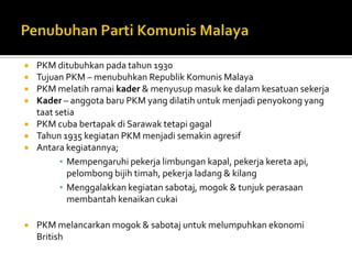    PKM ditubuhkan pada tahun 1930
   Tujuan PKM – menubuhkan Republik Komunis Malaya
   PKM melatih ramai kader & menyusup masuk ke dalam kesatuan sekerja
   Kader – anggota baru PKM yang dilatih untuk menjadi penyokong yang
    taat setia
   PKM cuba bertapak di Sarawak tetapi gagal
   Tahun 1935 kegiatan PKM menjadi semakin agresif
   Antara kegiatannya;
          ▪ Mempengaruhi pekerja limbungan kapal, pekerja kereta api,
            pelombong bijih timah, pekerja ladang & kilang
          ▪ Menggalakkan kegiatan sabotaj, mogok & tunjuk perasaan
            membantah kenaikan cukai

   PKM melancarkan mogok & sabotaj untuk melumpuhkan ekonomi
    British
 