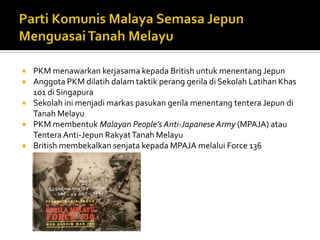    PKM menawarkan kerjasama kepada British untuk menentang Jepun
   Anggota PKM dilatih dalam taktik perang gerila di Sekolah Latihan Khas
    101 di Singapura
   Sekolah ini menjadi markas pasukan gerila menentang tentera Jepun di
    Tanah Melayu
   PKM membentuk Malayan People’s Anti-Japanese Army (MPAJA) atau
    Tentera Anti-Jepun Rakyat Tanah Melayu
   British membekalkan senjata kepada MPAJA melalui Force 136
 