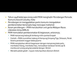    Tahun 1948 beberapa orang wakil PKM menghadiri Persidangan Pemuda
    Komunis Asia di Culcutta, India
   Persidangan ini menggalakkan parti2 komunis mengadakan
    pemberontakan bersenjata bagi mencapai matlamat
   Kesan persidangan – PKM menubuhkan unit gerila Malayan Races
    Liberation Army (MRLA)
   PKM memulakan pemberontakan & keganasan, antaranya;
     PKM menyerang ladang & lombong milik syarikat Eropah
     Contoh – PKM musnahkan ladang di Kampung Simpang Tiga, Sitiawan, Perak
      kerana penduduk enggan bekerjasama
     PKM menjalankan aktiviti keganasan dengan menyerang balai polis,
      membakar kilang, membakar bas, merosakkan landasan kereta api &
      membunuh orang yang bersubahat dengan British
     Menakik pokok getah – tujuan melumpuhkan ekonomi British
 