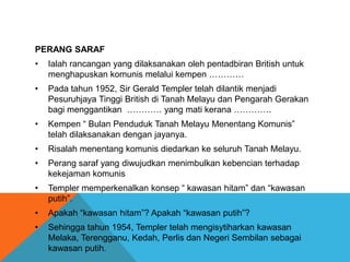 PERANG SARAF
•   Ialah rancangan yang dilaksanakan oleh pentadbiran British untuk
    menghapuskan komunis melalui kempen …………
•   Pada tahun 1952, Sir Gerald Templer telah dilantik menjadi
    Pesuruhjaya Tinggi British di Tanah Melayu dan Pengarah Gerakan
    bagi menggantikan ………… yang mati kerana ………….
•   Kempen “ Bulan Penduduk Tanah Melayu Menentang Komunis”
    telah dilaksanakan dengan jayanya.
•   Risalah menentang komunis diedarkan ke seluruh Tanah Melayu.
•   Perang saraf yang diwujudkan menimbulkan kebencian terhadap
    kekejaman komunis
•   Templer memperkenalkan konsep “ kawasan hitam” dan “kawasan
    putih”.
•   Apakah “kawasan hitam”? Apakah “kawasan putih”?
•   Sehingga tahun 1954, Templer telah mengisytiharkan kawasan
    Melaka, Terengganu, Kedah, Perlis dan Negeri Sembilan sebagai
    kawasan putih.
 