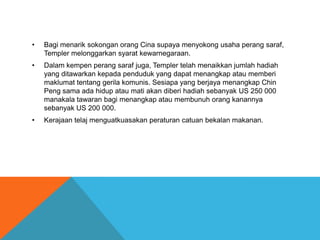 •   Bagi menarik sokongan orang Cina supaya menyokong usaha perang saraf,
    Templer melonggarkan syarat kewarnegaraan.
•   Dalam kempen perang saraf juga, Templer telah menaikkan jumlah hadiah
    yang ditawarkan kepada penduduk yang dapat menangkap atau memberi
    maklumat tentang gerila komunis. Sesiapa yang berjaya menangkap Chin
    Peng sama ada hidup atau mati akan diberi hadiah sebanyak US 250 000
    manakala tawaran bagi menangkap atau membunuh orang kanannya
    sebanyak US 200 000.
•   Kerajaan telaj menguatkuasakan peraturan catuan bekalan makanan.
 