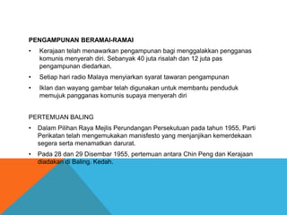 PENGAMPUNAN BERAMAI-RAMAI
•   Kerajaan telah menawarkan pengampunan bagi menggalakkan pengganas
    komunis menyerah diri. Sebanyak 40 juta risalah dan 12 juta pas
    pengampunan diedarkan.
•   Setiap hari radio Malaya menyiarkan syarat tawaran pengampunan
•   Iklan dan wayang gambar telah digunakan untuk membantu penduduk
    memujuk pangganas komunis supaya menyerah diri


PERTEMUAN BALING
•   Dalam Pilihan Raya Mejlis Perundangan Persekutuan pada tahun 1955, Parti
    Perikatan telah mengemukakan manisfesto yang menjanjikan kemerdekaan
    segera serta menamatkan darurat.
•   Pada 28 dan 29 Disembar 1955, pertemuan antara Chin Peng dan Kerajaan
    diadakan di Baling. Kedah.
 