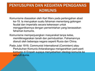 PENYUSUPAN DAN KEGIATAN PENGGANAS
             KOMUNIS
Komunisme diasaskan oleh Karl Marx pada pertengahan abad
  ke-19. Ia merupakan suatu fahaman menentang golongan
  feudal dan imperialis secara kekerasan untuk
  menggantikannya dengan pemerintahan yang berasaskan
  fahaman komunis.
Komunisme memperjuangkan masyarakat tanpa kelas,
  memiliknegarakan tanah dan perindustrian. Fahamannya
  dianuti oleh beberapa negara seperti Rusia dan China.
Pada Julai 1919, Communist International (Comintern) atau
  Pertubuhan Komunis Antarabangsa mengarahkan parti-parti
  komunis di Eropah supaya menyebarkan ideologi komunis ke
  seluruh dunia.
 