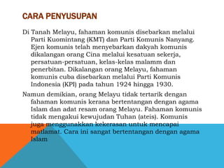 CARA PENYUSUPAN
Di Tanah Melayu, fahaman komunis disebarkan melalui
   Parti Kuomintang (KMT) dan Parti Komunis Nanyang.
   Ejen komunis telah menyebarkan dakyah komunis
   dikalangan orang Cina melalui kesatuan sekerja,
   persatuan-persatuan, kelas-kelas malamm dan
   penerbitan. Dikalangan orang Melayu, fahaman
   komunis cuba disebarkan melalui Parti Komunis
   Indonesia (KPI) pada tahun 1924 hingga 1930.
Namun demikian, orang Melayu tidak tertarik dengan
  fahaman komunis kerana bertentangan dengan agama
  Islam dan adat resam orang Melayu. Fahaman komunis
  tidak mengakui kewujudan Tuhan (ateis). Komunis
  juga menggunakkan kekerasan untuk mencapai
  matlamat. Cara ini sangat bertentangan dengan agama
  Islam
 