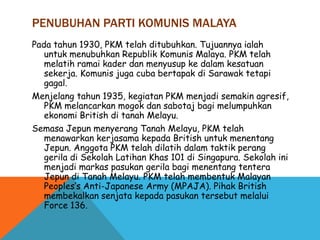 PENUBUHAN PARTI KOMUNIS MALAYA
Pada tahun 1930, PKM telah ditubuhkan. Tujuannya ialah
   untuk menubuhkan Republik Komunis Malaya. PKM telah
   melatih ramai kader dan menyusup ke dalam kesatuan
   sekerja. Komunis juga cuba bertapak di Sarawak tetapi
   gagal.
Menjelang tahun 1935, kegiatan PKM menjadi semakin agresif,
   PKM melancarkan mogok dan sabotaj bagi melumpuhkan
   ekonomi British di tanah Melayu.
Semasa Jepun menyerang Tanah Melayu, PKM telah
   menawarkan kerjasama kepada British untuk menentang
   Jepun. Anggota PKM telah dilatih dalam taktik perang
   gerila di Sekolah Latihan Khas 101 di Singapura. Sekolah ini
   menjadi markas pasukan gerila bagi menentang tentera
   Jepun di Tanah Melayu. PKM telah membentuk Malayan
   Peoples’s Anti-Japanese Army (MPAJA). Pihak British
   membekalkan senjata kepada pasukan tersebut melalui
   Force 136.
 