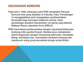 KEGANASAN KOMUNIS
Pada tahun 1948, beberapa wakil PKM menghadiri Pemuda
  Komunis Asia yang diadakan di Calcutta, India. Persidangan
  ini menggalakkkan parti mengadakan pemberontakan
  bersenjata bagi mencapai matlamat mereka. Hasil
  persidangan tersebut menubuhkan unit gerila yang dikenali
  Malayan Races Liberation Army (MRLA)
PKM memulakan pemberontakan dengan meyerang ladang dan
  lombong milik syarikat Eropah. Mereka terus menjalankan
  aktiviti keganasan dengan menyerang balai polis, membakar
  kilang, membakar bas, merosakkan landasan keretrapi dan
  membunuh orang yang bersubahat dengan pihak British.
 